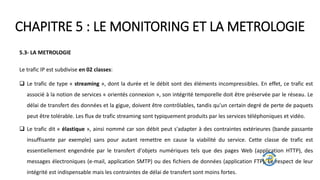 CHAPITRE 5 : LE MONITORING ET LA METROLOGIE
5.3- LA METROLOGIE
Le trafic IP est subdivise en 02 classes:
 Le trafic de type « streaming », dont la durée et le débit sont des éléments incompressibles. En effet, ce trafic est
associé à la notion de services « orientés connexion », son intégrité temporelle doit être préservée par le réseau. Le
délai de transfert des données et la gigue, doivent être contrôlables, tandis qu'un certain degré de perte de paquets
peut être tolérable. Les flux de trafic streaming sont typiquement produits par les services téléphoniques et vidéo.
 Le trafic dit « élastique », ainsi nommé car son débit peut s'adapter à des contraintes extérieures (bande passante
insuffisante par exemple) sans pour autant remettre en cause la viabilité du service. Cette classe de trafic est
essentiellement engendrée par le transfert d'objets numériques tels que des pages Web (application HTTP), des
messages électroniques (e-mail, application SMTP) ou des fichiers de données (application FTP). Le respect de leur
intégrité est indispensable mais les contraintes de délai de transfert sont moins fortes.
 