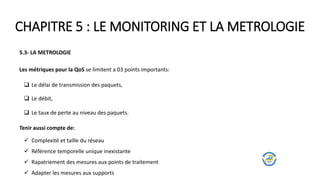 CHAPITRE 5 : LE MONITORING ET LA METROLOGIE
5.3- LA METROLOGIE
Les métriques pour la QoS se limitent a 03 points importants:
 Le délai de transmission des paquets,
 Le débit,
 Le taux de perte au niveau des paquets.
Tenir aussi compte de:
 Complexité et taille du réseau
 Référence temporelle unique inexistante
 Rapatriement des mesures aux points de traitement
 Adapter les mesures aux supports
 