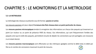 CHAPITRE 5 : LE MONITORING ET LA METROLOGIE
5.3- LA METROLOGIE
La métrologie des réseaux se présente sous 02 formes: passive et active.
Les mesures passives ont pour objectif la mesure des flots réseaux dans un point particulier du réseau.
Les mesures passives macroscopiques sont effectuées sur des métriques agrégées comme le débit total, le débit par
flot ou le nombre de connexions traversant le point de mesures.
Les mesures passives microscopiques tendent à enregistrer des informations sur chacun des paquets qui traversent un
point (un routeur ou un point de présence POP) du réseau. Ces informations, qui sont fréquemment l'entête des
paquets ainsi que la taille des paquets, permettent ensuite de dépiler les connections qui ont partagées une ressource
à un instant donné.
 
