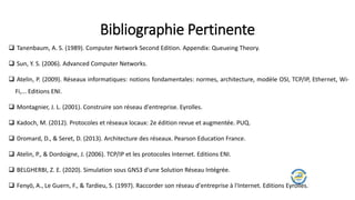  Tanenbaum, A. S. (1989). Computer Network Second Edition. Appendix: Queueing Theory.
 Sun, Y. S. (2006). Advanced Computer Networks.
 Atelin, P. (2009). Réseaux informatiques: notions fondamentales: normes, architecture, modèle OSI, TCP/IP, Ethernet, Wi-
Fi,... Editions ENI.
 Montagnier, J. L. (2001). Construire son réseau d'entreprise. Eyrolles.
 Kadoch, M. (2012). Protocoles et réseaux locaux: 2e édition revue et augmentée. PUQ.
 Dromard, D., & Seret, D. (2013). Architecture des réseaux. Pearson Education France.
 Atelin, P., & Dordoigne, J. (2006). TCP/IP et les protocoles Internet. Editions ENI.
 BELGHERBI, Z. E. (2020). Simulation sous GNS3 d'une Solution Réseau Intégrée.
 Fenyö, A., Le Guern, F., & Tardieu, S. (1997). Raccorder son réseau d'entreprise à l'Internet. Editions Eyrolles.
Bibliographie Pertinente
 