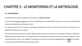 CHAPITRE 5 : LE MONITORING ET LA METROLOGIE
5.3- LA METROLOGIE
La métrologie des réseaux se présente sous 02 formes: passive et active.
Le principe des mesures actives est fondé sur l'hypothèse que la qualité offerte de bout en bout ne peut être évaluée
que par une application qui emprunte ce lien.
Les mesures actives visent à mesurer directement la qualité de service du réseau telle qu'elle est ressentie par une
application quelconque sur le réseau.
Pour les mécanismes de mesures actives chaque paquet émis est une sonde qui en traversant le réseau se charge de
l'information de qualité du lien. Le trafic généré par un mécanisme de mesures actives est restreint de façon à ne pas
perturber l'état du réseau. Les métriques mesurées par les mesures actives sont généralement le processus de pertes
et la variation de délai observé par les paquets sondes.
 