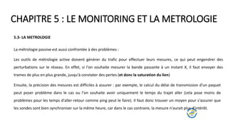 CHAPITRE 5 : LE MONITORING ET LA METROLOGIE
5.3- LA METROLOGIE
La métrologie passive est aussi confrontée à des problèmes :
Les outils de métrologie active doivent générer du trafic pour effectuer leurs mesures, ce qui peut engendrer des
perturbations sur le réseau. En effet, si l'on souhaite mesurer la bande passante à un instant X, il faut envoyer des
trames de plus en plus grande, jusqu'à constater des pertes (et donc la saturation du lien)
Ensuite, la précision des mesures est difficiles à assurer : par exemple, le calcul du délai de transmission d'un paquet
peut poser problème dans le cas ou l'on souhaite avoir uniquement le temps du trajet aller (cela pose moins de
problèmes pour les temps d'aller-retour comme ping peut le faire). Il faut donc trouver un moyen pour s'assurer que
les sondes sont bien synchroniser sur la même heure, car dans le cas contraire, la mesure n'aurait plus d'intérêt.
 