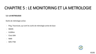 CHAPITRE 5 : LE MONITORING ET LA METROLOGIE
5.3- LA METROLOGIE
Outils de métrologie active:
- Ping, Traceroute, qui sont les outils de métrologie active de base
- MGEN
- CoSMon
- Cisco SAA
- NIMI
- RIPE-TTM
83/83
 
