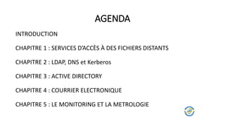 AGENDA
INTRODUCTION
CHAPITRE 1 : SERVICES D’ACCÈS À DES FICHIERS DISTANTS
CHAPITRE 2 : LDAP, DNS et Kerberos
CHAPITRE 3 : ACTIVE DIRECTORY
CHAPITRE 4 : COURRIER ELECTRONIQUE
CHAPITRE 5 : LE MONITORING ET LA METROLOGIE
 