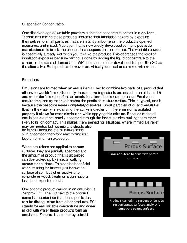 Suspension Concentrates
One disadvantage of wettable powders is that the concentrate comes in a dry form.
Technicians mixing these products increase their inhalation hazard by exposing
themselves to small particles that are instantly airborne as the product is opened,
measured, and mixed. A solution that is now widely developed by many pesticide
manufacturers is to mix the product in a suspension concentrate. The wettable powder
is essentially already wet when you receive the product. This decreases the level of
inhalation exposure because mixing is done by adding the liquid concentrate to the
carrier. In the case of Tempo Ultra WP, the manufacturer developed Tempo Ultra SC as
the alternative. Both products however are virtually identical once mixed with water.
Emulsions
Emulsions are formed when an emulsifier is used to combine two parts of a product that
otherwise wouldn't mix. Generally, these active ingredients are mixed in an oil base. Oil
and water don't mix therefore an emulsifier allows the mixture to occur. Emulsions
require frequent agitation, otherwise the pesticide mixture settles. This is typical, and is
because the pesticide never completely dissolves. Small particles of oil and emulsifier
float in the water while carrying the active ingredient. If the emulsion is agitated
properly it allows for even distribution while applying this mixture. Because of the oil,
emulsions are more readily absorbed through the insect cuticles making them more
likely to kill on contact. This makes them perfect for situations where immediate relief
may be needed but technicians should also
be careful because the oil allows faster
skin absorption therefore maximizing risk
levels from human exposure.
When emulsions are applied to porous
surfaces they are partially absorbed and
the amount of product that is absorbed
can't be picked up by insects walking
across that surface. This can be beneficial
when treating for insects just below the
surface of soil, but when applying to
concrete or wood, treatments can have a
less than expected result.
One specific product carried in an emulsion is
Zenprox EC. The EC next to the product
name is important so that these pesticides
can be distinguished from other products. EC
stands for emulsifiable concentrate and when
mixed with water these products form an
emulsion. Zenprox is an ether pyrethroid
Products carried in a suspension tend to
rest on porous surfaces, and won't
penetrate porous surfaces.
Emulsions tend to penetrate porous
surfaces.
 