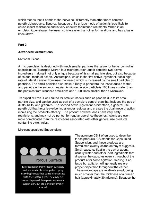 which means that it bonds to the nerve cell differently than other more common
pyrethroid products. Zenprox, because of its unique mode of action is less likely to
cause insect resistance and is very effective for interior treatments. When in an
emulsion it penetrates the insect cuticle easier than other formulations and has a faster
knockdown.
Part 2
Advanced Formulations
Microemulsions
A microemulsion is designed with much smaller particles that allow for better control in
specific uses. Transport Mikron is a microemulsion and it contains two active
ingredients making it not only unique because of its small particle size, but also because
of its dual mode of action. Acetamiprid, which is the first active ingredient, has a high
rate of lateral transfer from insect to insect, which is increased by the small particles of
pesticide. The small particles also make it likely to penetrate the insect cuticle faster,
and penetrate the soil much easier. A microemulsion particle is 100 times smaller than
the particles from standard emulsions and 1000 times smaller than a MicroCap.
Transport Mikron is well suited for smaller insects such as psocids due to its small
particle size, and can be used as part of a complete control plan that includes the use of
dusts, baits, and granules. The second active ingredient is bifenthrin, a general use
pyrethroid that helps leave behind a longer residual and creates the dual mode of action
increasing the products efficacy. The product however does have very hefty
restrictions, and may not be perfect for regular use since these restrictions are even
more complicated than the restrictions associated with other general use products
containing pyrethroids.
Microencapsulated Suspensions
The acronym CS if often used to describe
these products. CS stands for Capsulated
Suspension, and these products are
formulated exactly as the acronym suggests.
Small capsules float in the carrier agent,
usually water and other inert ingredients that
disperse the capsules evenly throughout the
product after some agitation. Settling is an
issue but agitation will generally restore
proper dispersion throughout the carrier.
These microcaps are relatively small, being
much smaller than the thickness of a human
hair (approximately 30 microns). Because the
Microcaps generally rest on surfaces,
and are available to be picked up by
crawling insects that come into contact
with the surface area. They may be
more dispersed than particles from a
suspension, but are generally evenly
spaced.
 