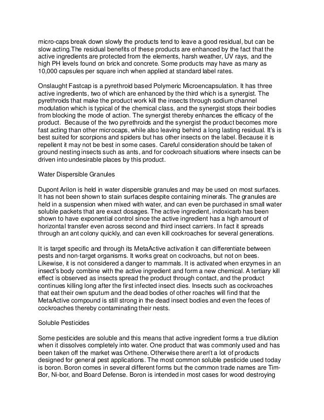 micro-caps break down slowly the products tend to leave a good residual, but can be
slow acting.The residual benefits of these products are enhanced by the fact that the
active ingredients are protected from the elements, harsh weather, UV rays, and the
high PH levels found on brick and concrete. Some products may have as many as
10,000 capsules per square inch when applied at standard label rates.
Onslaught Fastcap is a pyrethroid based Polymeric Microencapsulation. It has three
active ingredients, two of which are enhanced by the third which is a synergist. The
pyrethroids that make the product work kill the insects through sodium channel
modulation which is typical of the chemical class, and the synergist stops their bodies
from blocking the mode of action. The synergist thereby enhances the efficacy of the
product. Because of the two pyrethroids and the synergist the product becomes more
fast acting than other microcaps, while also leaving behind a long lasting residual. It’s is
best suited for scorpions and spiders but has other insects on the label. Because it is
repellent it may not be best in some cases. Careful consideration should be taken of
ground nesting insects such as ants, and for cockroach situations where insects can be
driven into undesirable places by this product.
Water Dispersible Granules
Dupont Arilon is held in water dispersible granules and may be used on most surfaces.
It has not been shown to stain surfaces despite containing minerals. The granules are
held in a suspension when mixed with water, and can even be purchased in small water
soluble packets that are exact dosages. The active ingredient, indoxicarb has been
shown to have exponential control since the active ingredient has a high amount of
horizontal transfer even across second and third insect carriers. In fact it spreads
through an ant colony quickly, and can even kill cockroaches for several generations.
It is target specific and through its MetaActive activation it can differentiate between
pests and non-target organisms. It works great on cockroachs, but not on bees.
Likewise, it is not considered a danger to mammals. It is activated when enzymes in an
insect’s body combine with the active ingredient and form a new chemical. A tertiary kill
effect is observed as insects spread the product through contact, and the product
continues killing long after the first infected insect dies. Insects such as cockroaches
that eat their own sputum and the dead bodies of other roaches will find that the
MetaActive compound is still strong in the dead insect bodies and even the feces of
cockroaches thereby contaminating their nests.
Soluble Pesticides
Some pesticides are soluble and this means that active ingredient forms a true dilution
when it dissolves completely into water. One product that was commonly used and has
been taken off the market was Orthene. Otherwise there aren't a lot of products
designed for general pest applications. The most common soluble pesticide used today
is boron. Boron comes in several different forms but the common trade names are Tim-
Bor, Ni-bor, and Board Defense. Boron is intended in most cases for wood destroying
 