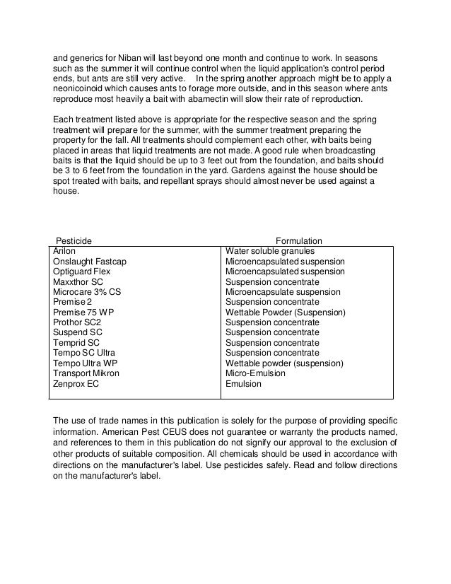 and generics for Niban will last beyond one month and continue to work. In seasons
such as the summer it will continue control when the liquid application's control period
ends, but ants are still very active. In the spring another approach might be to apply a
neonicoinoid which causes ants to forage more outside, and in this season where ants
reproduce most heavily a bait with abamectin will slow their rate of reproduction.
Each treatment listed above is appropriate for the respective season and the spring
treatment will prepare for the summer, with the summer treatment preparing the
property for the fall. All treatments should complement each other, with baits being
placed in areas that liquid treatments are not made. A good rule when broadcasting
baits is that the liquid should be up to 3 feet out from the foundation, and baits should
be 3 to 6 feet from the foundation in the yard. Gardens against the house should be
spot treated with baits, and repellant sprays should almost never be used against a
house.
Pesticide Formulation
Arilon Water soluble granules
Onslaught Fastcap Microencapsulated suspension
Optiguard Flex Microencapsulated suspension
Maxxthor SC Suspension concentrate
Microcare 3% CS Microencapsulate suspension
Premise 2 Suspension concentrate
Premise 75 WP Wettable Powder (Suspension)
Prothor SC2 Suspension concentrate
Suspend SC Suspension concentrate
Temprid SC Suspension concentrate
Tempo SC Ultra Suspension concentrate
Tempo Ultra WP Wettable powder (suspension)
Transport Mikron Micro-Emulsion
Zenprox EC Emulsion
The use of trade names in this publication is solely for the purpose of providing specific
information. American Pest CEUS does not guarantee or warranty the products named,
and references to them in this publication do not signify our approval to the exclusion of
other products of suitable composition. All chemicals should be used in accordance with
directions on the manufacturer's label. Use pesticides safely. Read and follow directions
on the manufacturer's label.
 