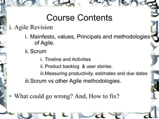 Course Contents
i. Agile Revision
i. Mainfesto, values, Principals and methodologies
of Agile.
ii. Scrum
i. Tineline and Activities
ii. Product backlog & user stories.
iii.Measuring productivity, estimates and due dates
iii.Scrum vs other Agile methodologies.
● What could go wrong? And, How to fix?
 