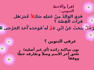 ‫ِئ‬‫ا‬َ‫س‬ ِ‫ه‬ِ‫ل‬َ‫م‬َ‫ع‬ ْ‫ن‬ِ‫م‬ ُ‫د‬ِ‫ل‬‫ا‬َ‫الو‬ َ‫م‬ِ‫د‬َ‫ق‬
ً‫ال‬
:
‫ل‬َ‫ه‬ َ‫ر‬َ‫م‬ُ‫ع‬
‫؟‬ َ‫ة‬َّ‫ص‬ِ‫الق‬ َ
‫ت‬‫ْأ‬
َ‫ر‬َ‫ق‬
‫وأالحظ‬ ‫اقرأ‬
: ‫التنوين‬
‫ج‬َ‫ر‬
ٌ‫ُل‬
َ‫ع‬ ِ‫ن‬ْ‫ب‬‫ا‬ ْ‫ن‬َ‫ع‬ ُ
‫ث‬َ‫ح‬َ‫ب‬‫ي‬
ٍّ‫م‬
‫ال‬ ‫حى‬ْ‫ر‬َ‫ج‬‫ال‬ َ‫د‬َ‫ح‬‫َأ‬ ُ‫ه‬َ‫د‬َ‫ج‬َ‫و‬َ‫ف‬ ُ‫ه‬َ‫ل‬
‫؟‬ ‫التنوين‬ ‫عرفي‬
) (
‫أصلية‬ ‫غير‬ ‫أي‬ ‫زائدة‬ ‫ساكنة‬ ‫نون‬
‫ا‬ًّ‫خط‬ ‫وتفارقه‬ ً‫وصال‬ ‫االسم‬ ‫آخر‬ ‫تلحق‬
ً‫ووقفا‬
 