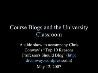 Course Blogs and the University Classroom A slide show to accompany Chris Conway’s “Top 10 Reasons Professors Should Blog” ( http: drconway . wordpress .com ) May 12, 2007 