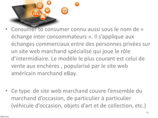 • Consumer to consumer connu aussi sous le nom de «
échange inter consommateurs ». Il s’applique aux
échanges commerciaux entre des personnes privées sur
un site web marchand spécialisé qui joue le rôle
d’intermidiaire. Le modèle le plus courant est celui de
vente aux enchères , popularisé par le site web
américain marchand eBay.
• Ce type de site web marchand couvre l’ensemble du
marchand d’occasion, de particulier à particulier
(véhicule d’occasion, objets d’art et de collection, etc.)
18
 