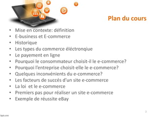Plan du cours
• Mise en contexte: définition
• E-business et E-commerce
• Historique
• Les types du commerce éléctronqiue
• Le payement en ligne
• Pourquoi le consommateur choisit-il le e-commerce?
• Pourquoi l’entreprise choisit-elle le e-commerce?
• Quelques inconvénients du e-commerce?
• Les facteurs de succés d’un site e-commerce
• La loi et le e-commerce
• Premiers pas pour réaliser un site e-commerce
• Exemple de réussite eBay
2
 