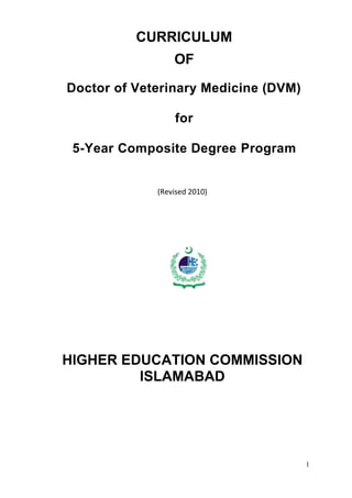 1
HIG HER
EDUC ATION COMMISSION
CURRICULUM
OF
Doctor of Veterinary Medicine (DVM)
for
5-Year Composite Degree Program
(Revised 2010)
HIGHER EDUCATION COMMISSION
ISLAMABAD
 