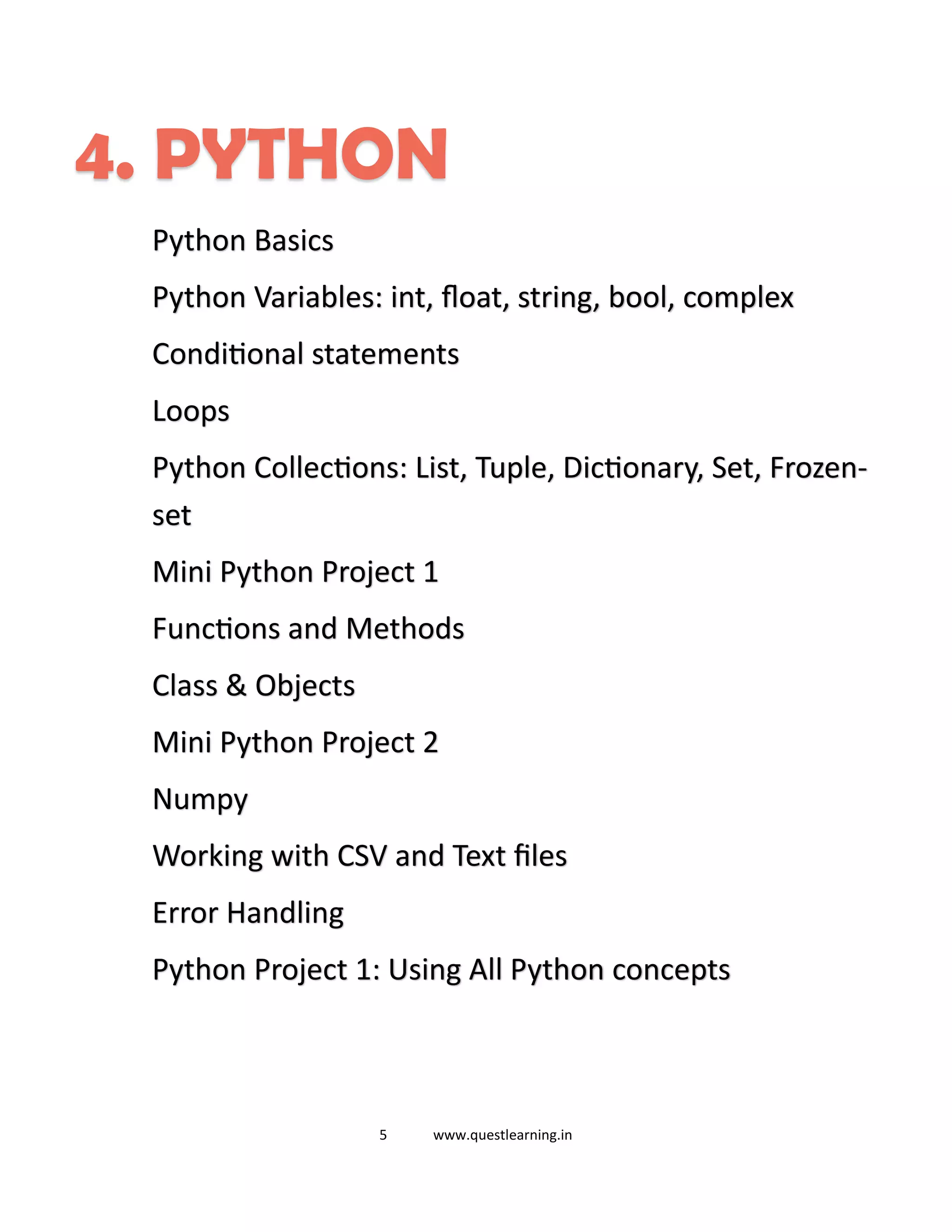 5 www.questlearning.in
4. PYTHON
Python Basics
Python Variables: int, float, string, bool, complex
Conditional statements
Loops
Python Collections: List, Tuple, Dictionary, Set, Frozen-
set
Mini Python Project 1
Functions and Methods
Class & Objects
Mini Python Project 2
Numpy
Working with CSV and Text files
Error Handling
Python Project 1: Using All Python concepts
 