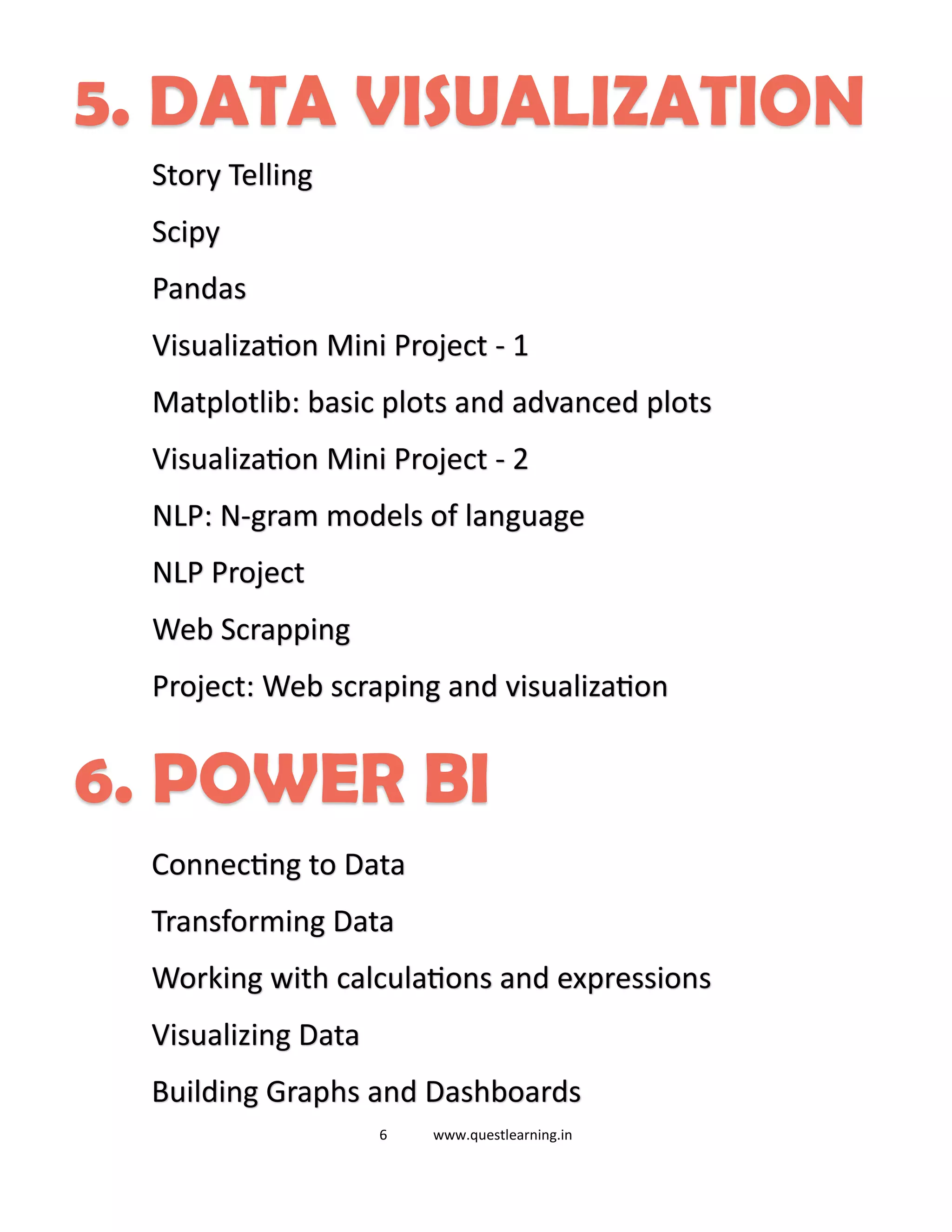 6 www.questlearning.in
5. DATA VISUALIZATION
Story Telling
Scipy
Pandas
Visualization Mini Project - 1
Matplotlib: basic plots and advanced plots
Visualization Mini Project - 2
NLP: N-gram models of language
NLP Project
Web Scrapping
Project: Web scraping and visualization
6. POWER BI
Connecting to Data
Transforming Data
Working with calculations and expressions
Visualizing Data
Building Graphs and Dashboards
 