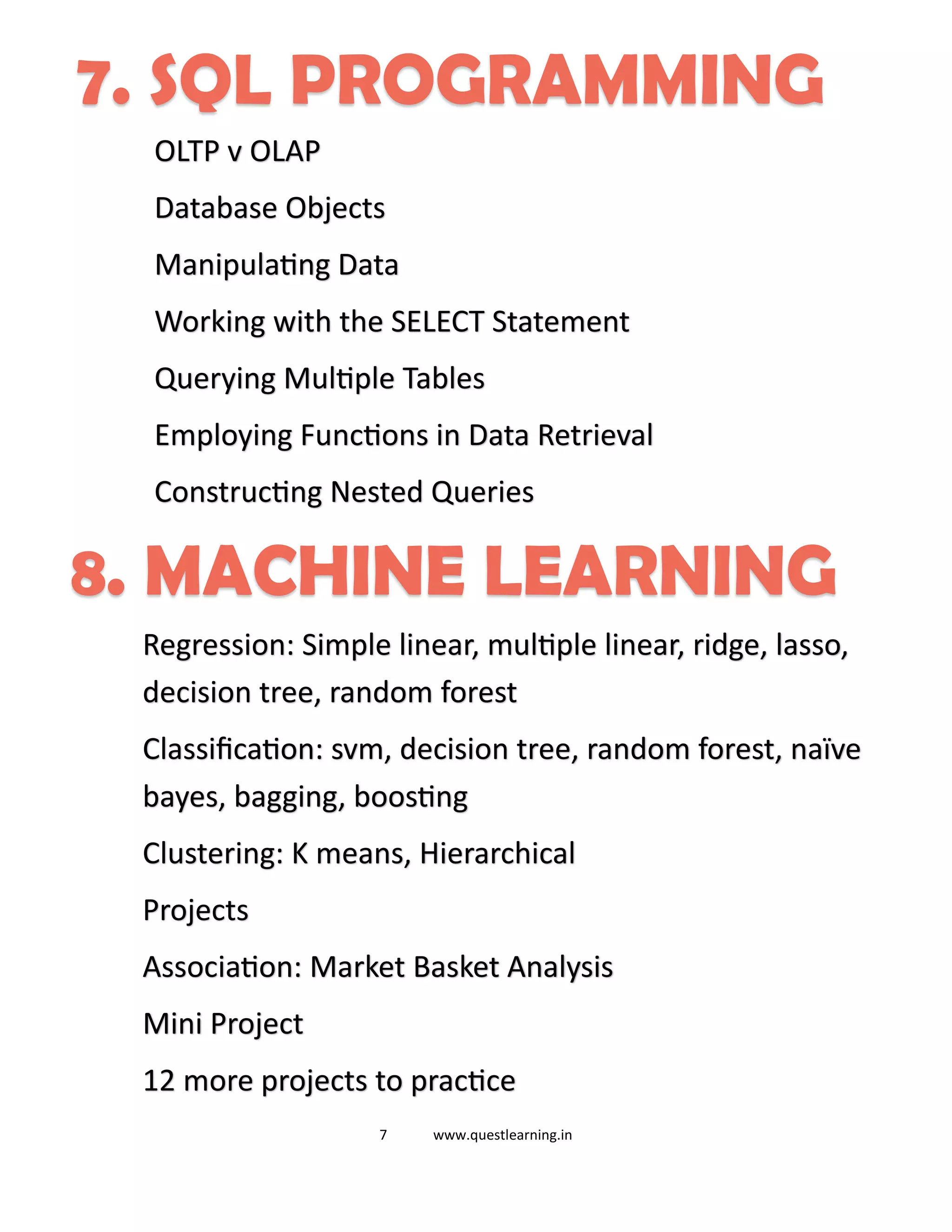 7 www.questlearning.in
7. SQL PROGRAMMING
OLTP v OLAP
Database Objects
Manipulating Data
Working with the SELECT Statement
Querying Multiple Tables
Employing Functions in Data Retrieval
Constructing Nested Queries
8. MACHINE LEARNING
Regression: Simple linear, multiple linear, ridge, lasso,
decision tree, random forest
Classification: svm, decision tree, random forest, naïve
bayes, bagging, boosting
Clustering: K means, Hierarchical
Projects
Association: Market Basket Analysis
Mini Project
12 more projects to practice
 