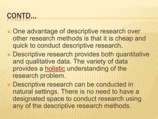 CONTD…
 One advantage of descriptive research over
other research methods is that it is cheap and
quick to conduct descriptive research.
 Descriptive research provides both quantitative
and qualitative data. The variety of data
provides a holistic understanding of the
research problem.
 Descriptive research can be conducted in
natural settings. There is no need to have a
designated space to conduct research using
any of the descriptive research methods.
 