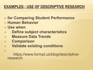 EXAMPLES : USE OF DESCRIPTIVE RESEARCH
 for Comparing Student Performance
 Human Behavior
 Use when
 Define subject characteristics
 Measure Data Trends
 Comparison
 Validate existing conditions

https://www.formpl.us/blog/descriptive-
research
 