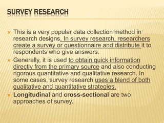 SURVEY RESEARCH
 This is a very popular data collection method in
research designs. In survey research, researchers
create a survey or questionnaire and distribute it to
respondents who give answers.
 Generally, it is used to obtain quick information
directly from the primary source and also conducting
rigorous quantitative and qualitative research. In
some cases, survey research uses a blend of both
qualitative and quantitative strategies.
 Longitudinal and cross-sectional are two
approaches of survey.
 