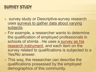 SURVEY STUDY
 survey study or Descriptive-survey research
uses surveys to gather data about varying
subjects.
 For example, a researcher wants to determine
the qualification of employed professionals in
schools of shimla . He uses a survey as his
research instrument, and each item on the
survey related to qualifications is subjected to a
Yes/No answer.
 This way, the researcher can describe the
qualifications possessed by the employed
demographics of this community.
 