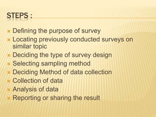 STEPS :
 Defining the purpose of survey
 Locating previously conducted surveys on
similar topic
 Deciding the type of survey design
 Selecting sampling method
 Deciding Method of data collection
 Collection of data
 Analysis of data
 Reporting or sharing the result
 