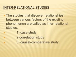 INTER-RELATIONAL STUDIES
 The studies that discover relationships
between various factors of the existing
phenomenon are called as inter-relational
studies.
 1) case study
 2)correlation study
 3) causal-comparative study
 