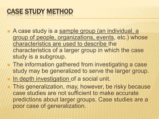 CASE STUDY METHOD
 A case study is a sample group (an individual, a
group of people, organizations, events, etc.) whose
characteristics are used to describe the
characteristics of a larger group in which the case
study is a subgroup.
 The information gathered from investigating a case
study may be generalized to serve the larger group.
 In depth investigation of a social unit.
 This generalization, may, however, be risky because
case studies are not sufficient to make accurate
predictions about larger groups. Case studies are a
poor case of generalization.
 