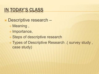 IN TODAY’S CLASS
 Descriptive research –
 Meaning ,
 Importance,
 Steps of descriptive research
 Types of Descriptive Research .( survey study ,
case study)
 