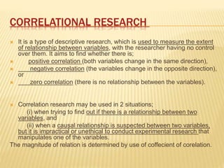 CORRELATIONAL RESEARCH
 It is a type of descriptive research, which is used to measure the extent
of relationship between variables, with the researcher having no control
over them. It aims to find whether there is;
 positive correlation (both variables change in the same direction),
 negative correlation (the variables change in the opposite direction),
or
 zero correlation (there is no relationship between the variables).
 Correlation research may be used in 2 situations;
(i) when trying to find out if there is a relationship between two
variables, and
(ii) when a causal relationship is suspected between two variables,
but it is impractical or unethical to conduct experimental research that
manipulates one of the variables.
The magnitude of relation is determined by use of coffecient of corelation.
 