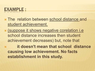 EXAMPLE :
 The relation between school distance and
student achievement.
 (suppose it shows negative corelation i.e
school distance increases then student
achievement decreases) but, note that
 it doesn't mean that school distance
causing low achievement. No facts
establishment in this study.
 