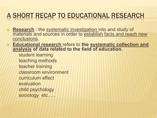 A SHORT RECAP TO EDUCATIONAL RESEARCH
 Research : the systematic investigation into and study of
materials and sources in order to establish facts and reach new
conclusions.
 Educational research refers to the systematic collection and
analysis of data related to the field of education.
student learning
teaching methods
teacher training
classroom environment
curriculum effect
evaluation
child psychology
sociology etc…..
 