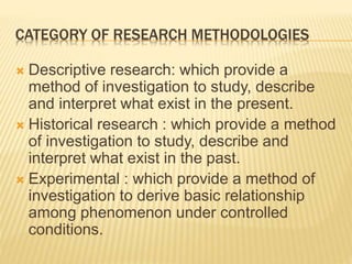 CATEGORY OF RESEARCH METHODOLOGIES
 Descriptive research: which provide a
method of investigation to study, describe
and interpret what exist in the present.
 Historical research : which provide a method
of investigation to study, describe and
interpret what exist in the past.
 Experimental : which provide a method of
investigation to derive basic relationship
among phenomenon under controlled
conditions.
 