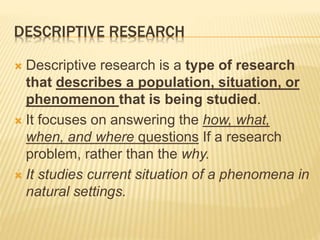DESCRIPTIVE RESEARCH
 Descriptive research is a type of research
that describes a population, situation, or
phenomenon that is being studied.
 It focuses on answering the how, what,
when, and where questions If a research
problem, rather than the why.
 It studies current situation of a phenomena in
natural settings.
 