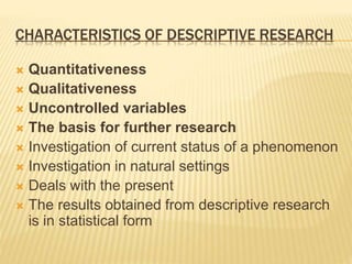 CHARACTERISTICS OF DESCRIPTIVE RESEARCH
 Quantitativeness
 Qualitativeness
 Uncontrolled variables
 The basis for further research
 Investigation of current status of a phenomenon
 Investigation in natural settings
 Deals with the present
 The results obtained from descriptive research
is in statistical form
 