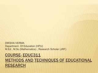 COURSE- EDUC311
METHODS AND TECHNIQUES OF EDUCATIONAL
RESEARCH
DIKSHA VERMA
Department. Of Education (HPU)
M.Ed , M.Sc.(Mathematics) , Research Scholar (JRF)
 