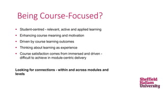  Student-centred - relevant, active and applied learning
 Enhancing course meaning and motivation
 Driven by course learning outcomes
 Thinking about learning as experience
 Course satisfaction comes from immersed and driven -
difficult to achieve in module-centric delivery
Looking for connections - within and across modules and
levels
Being Course-Focused?
 