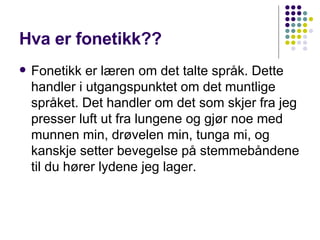 Hva er fonetikk?? Fonetikk er læren om det talte språk. Dette handler i utgangspunktet om det muntlige språket. Det handler om det som skjer fra jeg presser luft ut fra lungene og gjør noe med munnen min, drøvelen min, tunga mi, og kanskje setter bevegelse på stemmebåndene til du hører lydene jeg lager. 