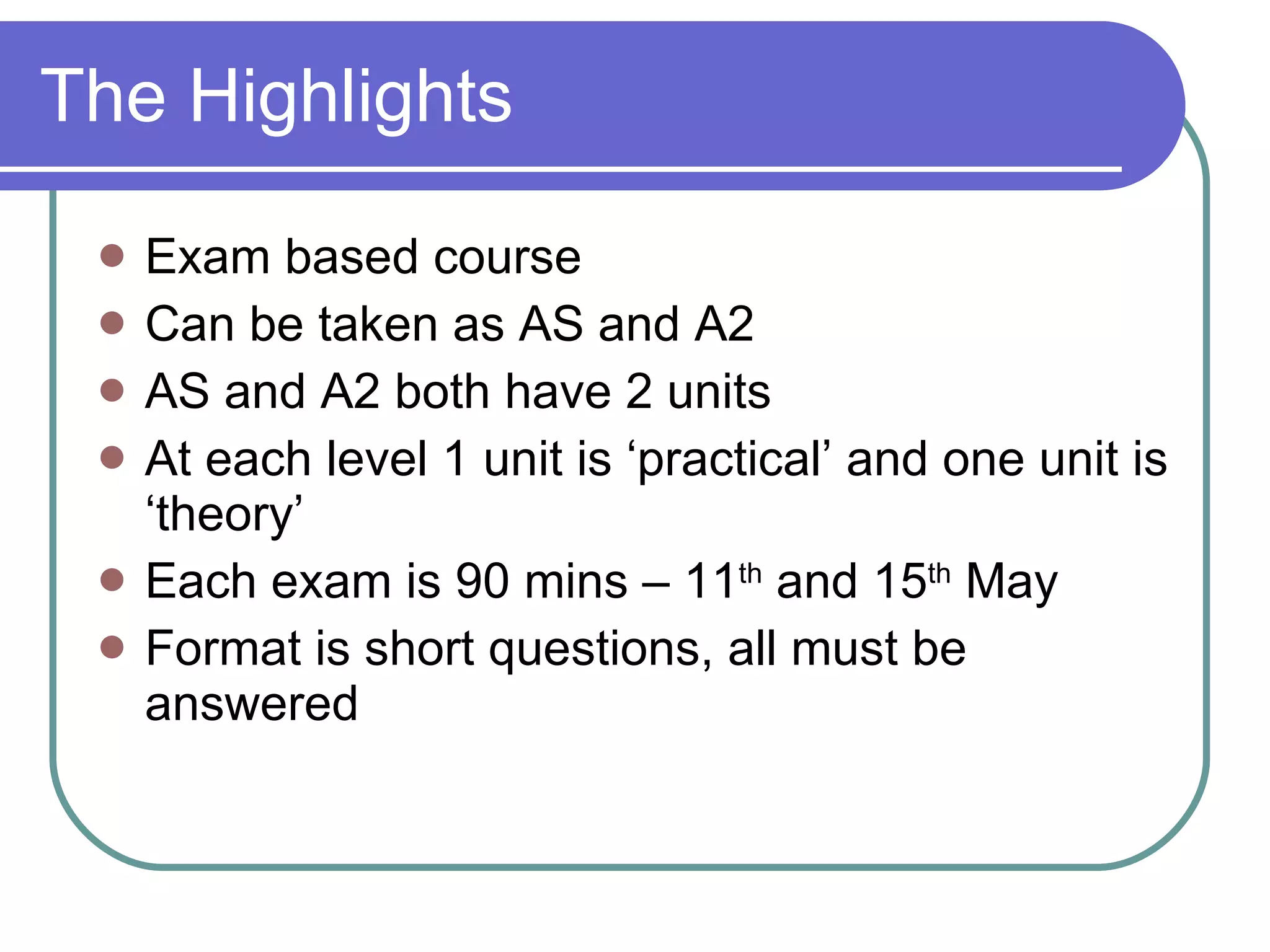 The Highlights Exam based course Can be taken as AS and A2 AS and A2 both have 2 units At each level 1 unit is ‘practical’ and one unit is ‘theory’ Each exam is 90 mins – 11 th and 15 th May Format is short questions, all must be answered