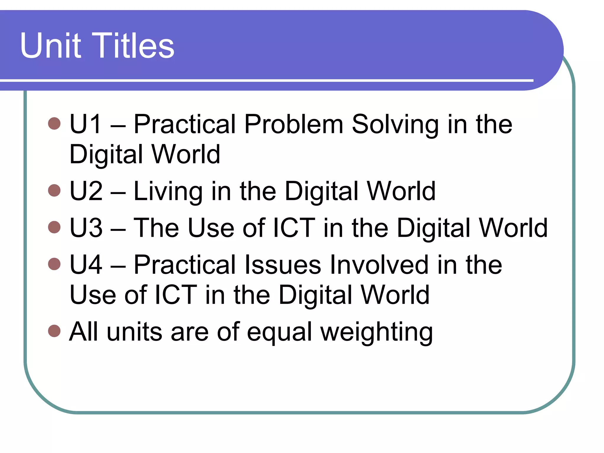 Unit Titles U1 – Practical Problem Solving in the Digital World U2 – Living in the Digital World U3 – The Use of ICT in the Digital World U4 – Practical Issues Involved in the Use of ICT in the Digital World All units are of equal weighting