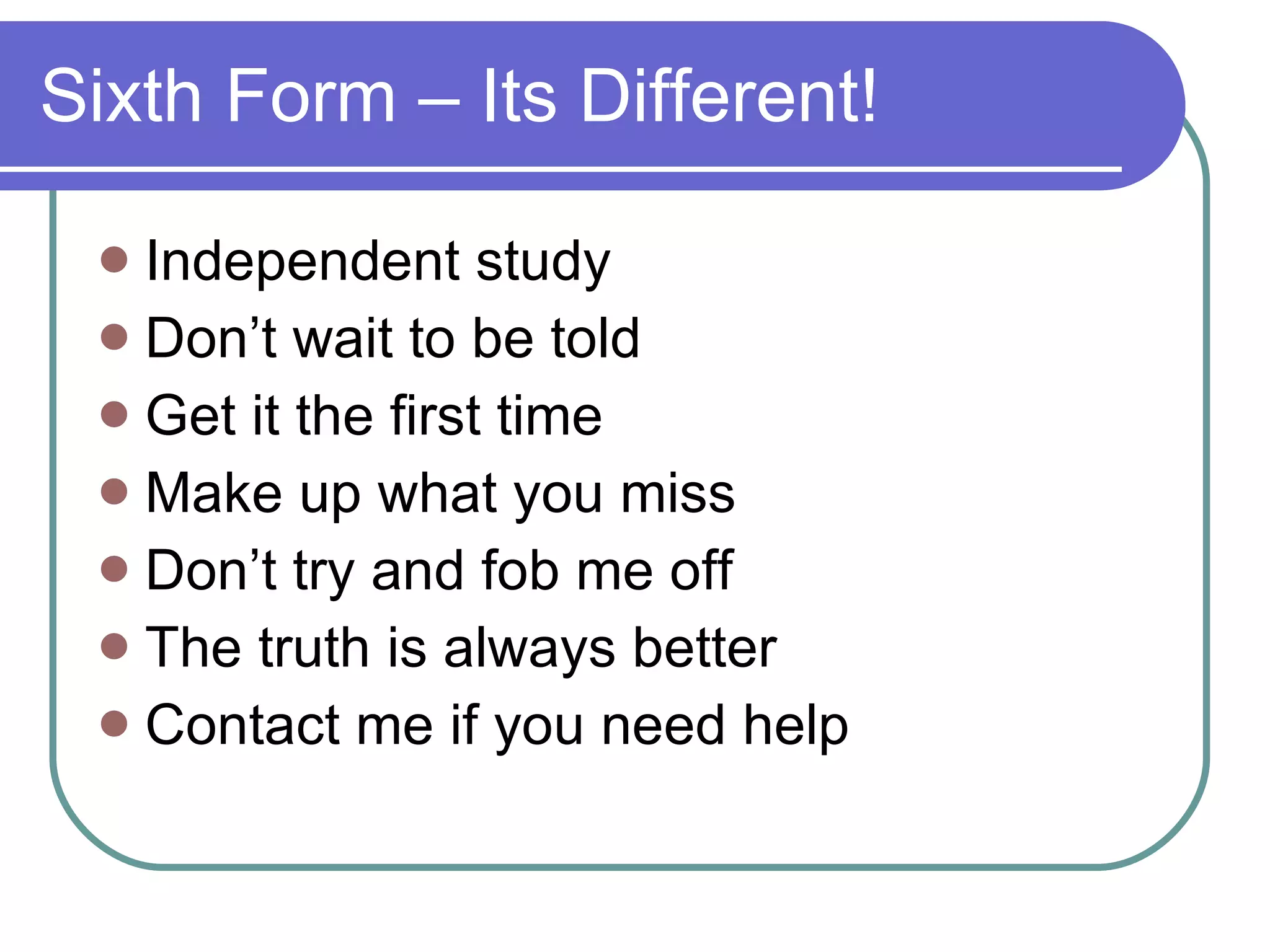 Sixth Form – Its Different! Independent study Don’t wait to be told Get it the first time Make up what you miss Don’t try and fob me off The truth is always better Contact me if you need help