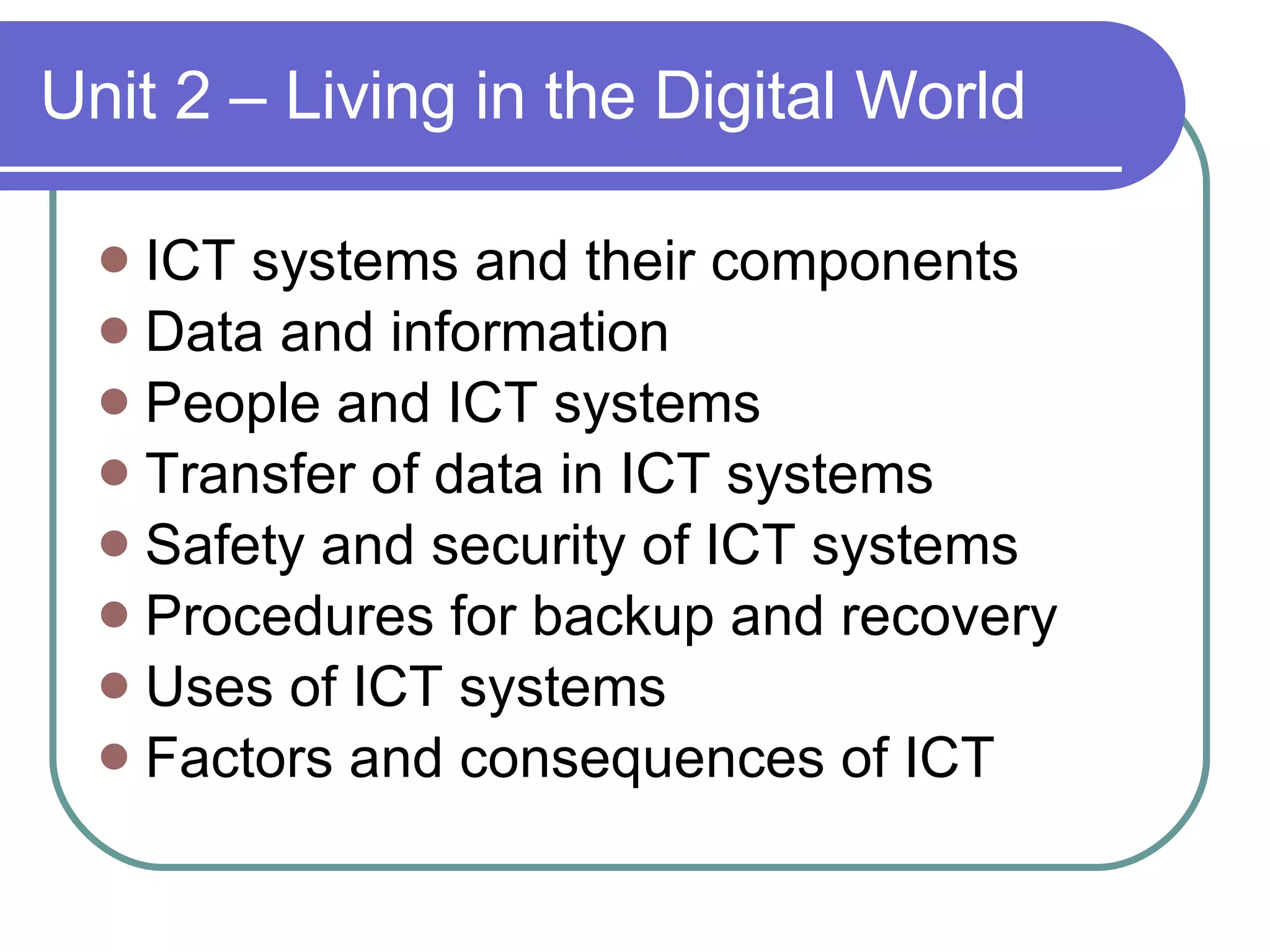 Unit 2 – Living in the Digital World ICT systems and their components Data and information People and ICT systems Transfer of data in ICT systems Safety and security of ICT systems Procedures for backup and recovery Uses of ICT systems Factors and consequences of ICT