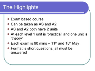 The Highlights Exam based course Can be taken as AS and A2 AS and A2 both have 2 units At each level 1 unit is ‘practical’ and one unit is ‘theory’ Each exam is 90 mins – 11 th  and 15 th  May Format is short questions, all must be answered 