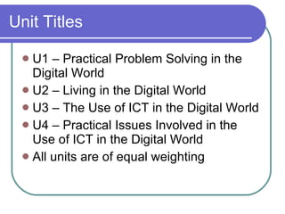 Unit Titles U1 – Practical Problem Solving in the Digital World U2 – Living in the Digital World U3 – The Use of ICT in the Digital World U4 – Practical Issues Involved in the Use of ICT in the Digital World All units are of equal weighting 
