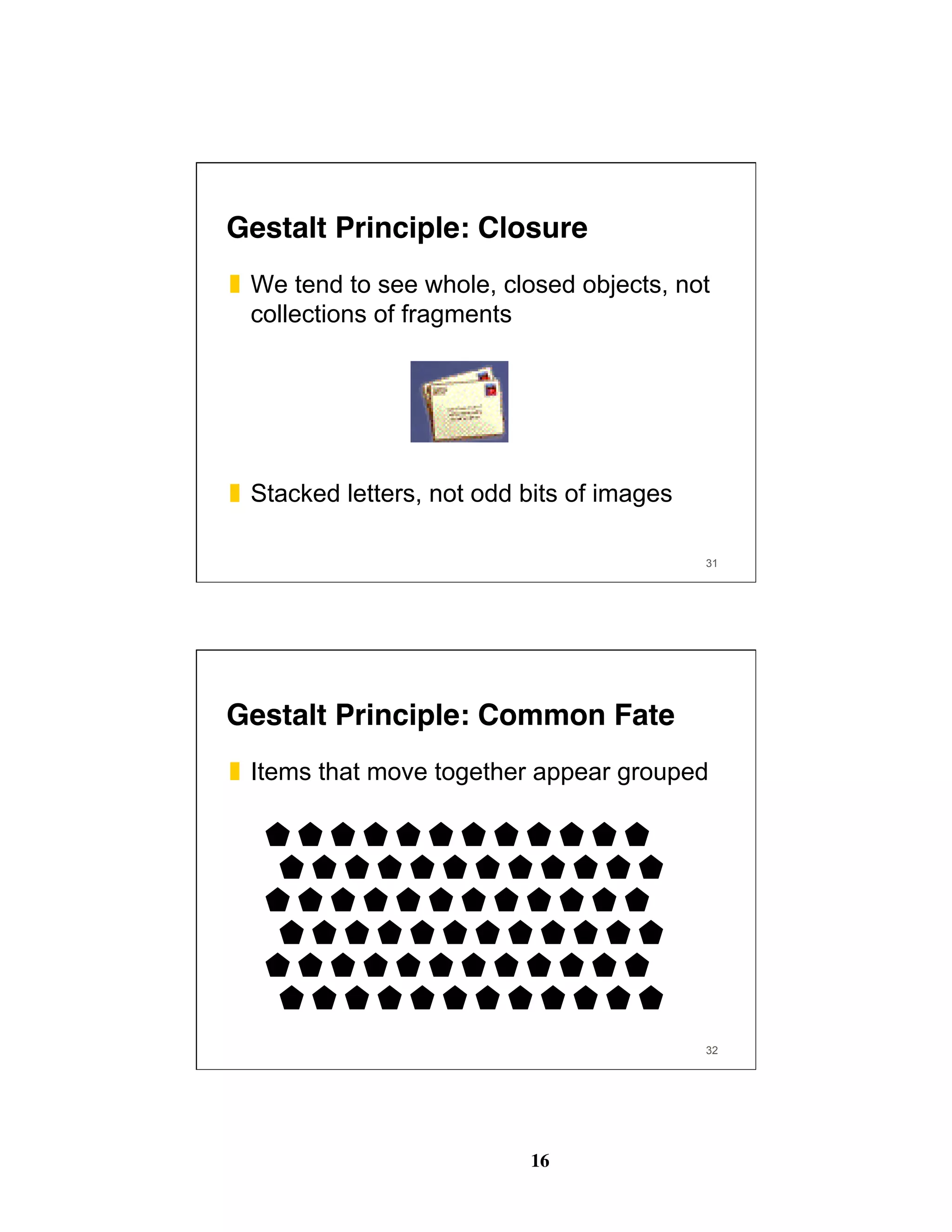 16
31
Gestalt Principle: Closure
❚  We tend to see whole, closed objects, not
collections of fragments
❚  Stacked letters, not odd bits of images
32
Gestalt Principle: Common Fate
❚  Items that move together appear grouped
 