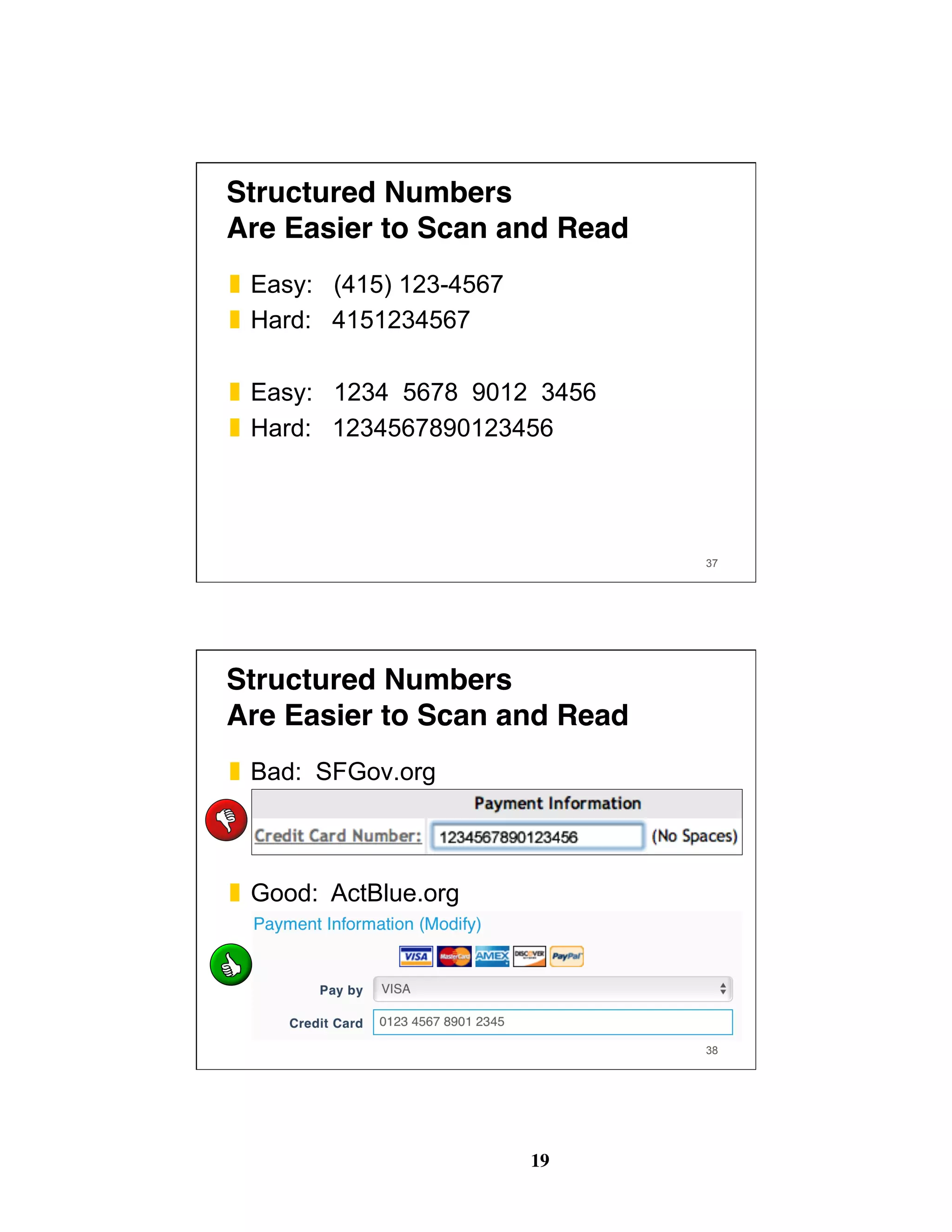 19
37
Structured Numbers 
Are Easier to Scan and Read
❚  Easy: (415) 123-4567
❚  Hard: 4151234567
❚  Easy: 1234 5678 9012 3456
❚  Hard: 1234567890123456
38
Structured Numbers 
Are Easier to Scan and Read
❚  Bad: SFGov.org
❚  Good: ActBlue.org
 