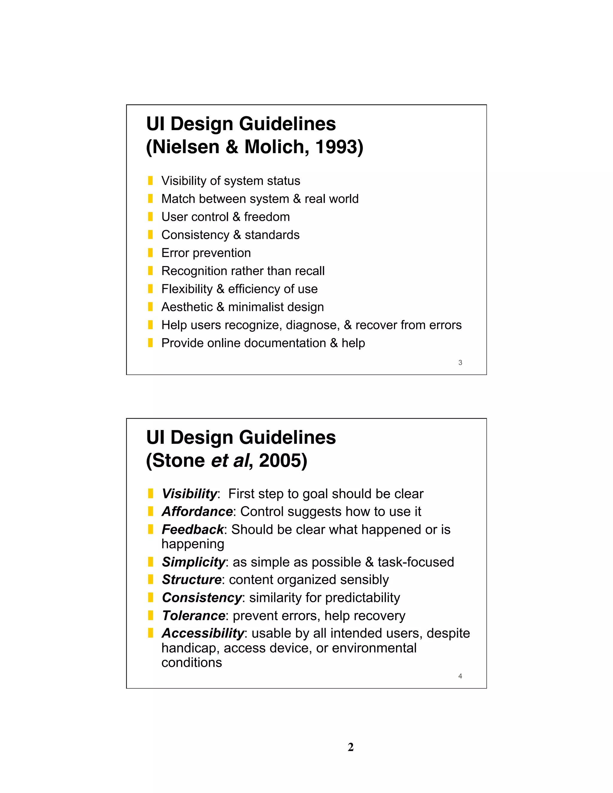 2
3
UI Design Guidelines 
(Nielsen & Molich, 1993)
❚  Visibility of system status
❚  Match between system & real world
❚  User control & freedom
❚  Consistency & standards
❚  Error prevention
❚  Recognition rather than recall
❚  Flexibility & efficiency of use
❚  Aesthetic & minimalist design
❚  Help users recognize, diagnose, & recover from errors
❚  Provide online documentation & help
4
UI Design Guidelines 
(Stone et al, 2005)
❚  Visibility: First step to goal should be clear
❚  Affordance: Control suggests how to use it
❚  Feedback: Should be clear what happened or is
happening
❚  Simplicity: as simple as possible & task-focused
❚  Structure: content organized sensibly
❚  Consistency: similarity for predictability
❚  Tolerance: prevent errors, help recovery
❚  Accessibility: usable by all intended users, despite
handicap, access device, or environmental
conditions
 