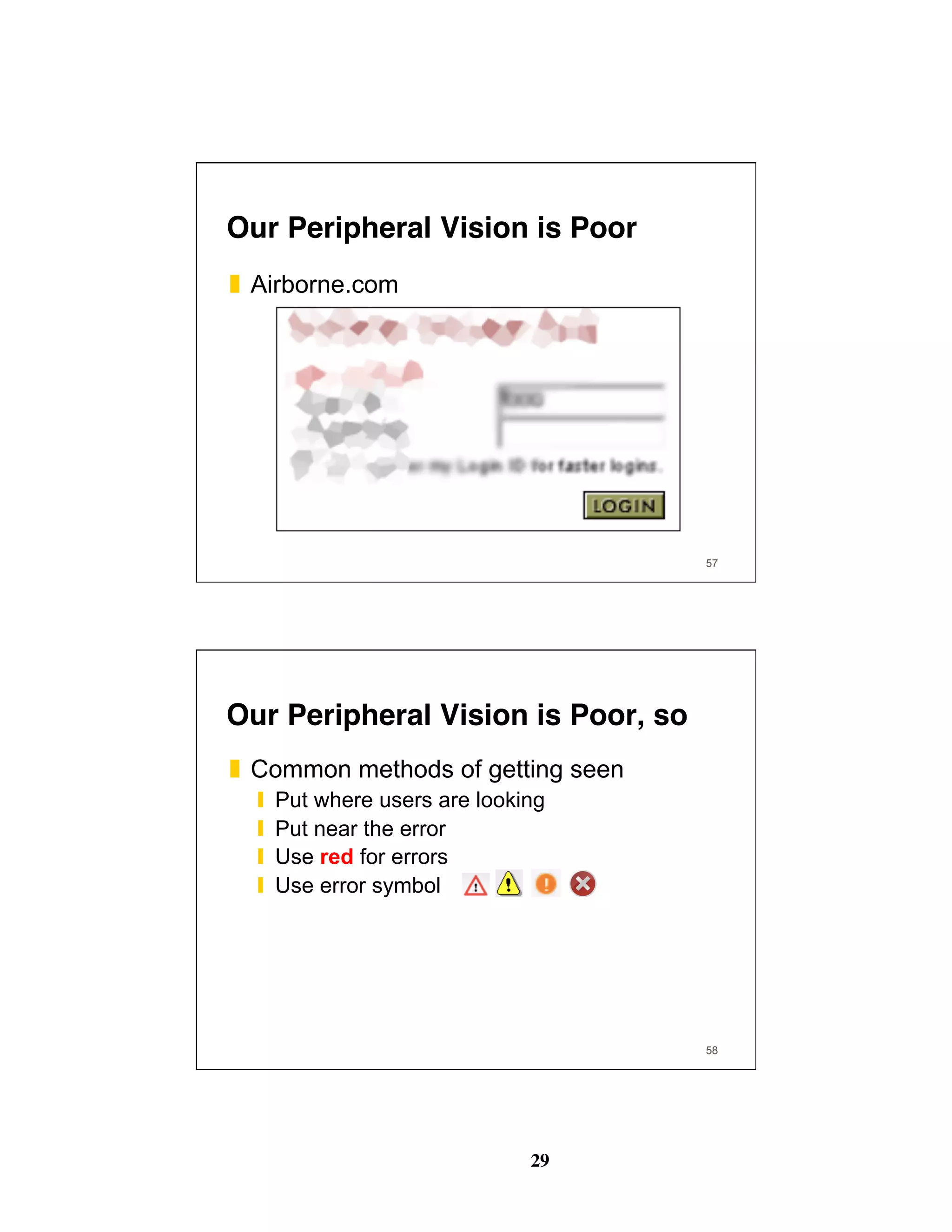 29
57
❚  Airborne.com
Our Peripheral Vision is Poor
58
Our Peripheral Vision is Poor, so
❚  Common methods of getting seen
❙  Put where users are looking
❙  Put near the error
❙  Use red for errors
❙  Use error symbol
 