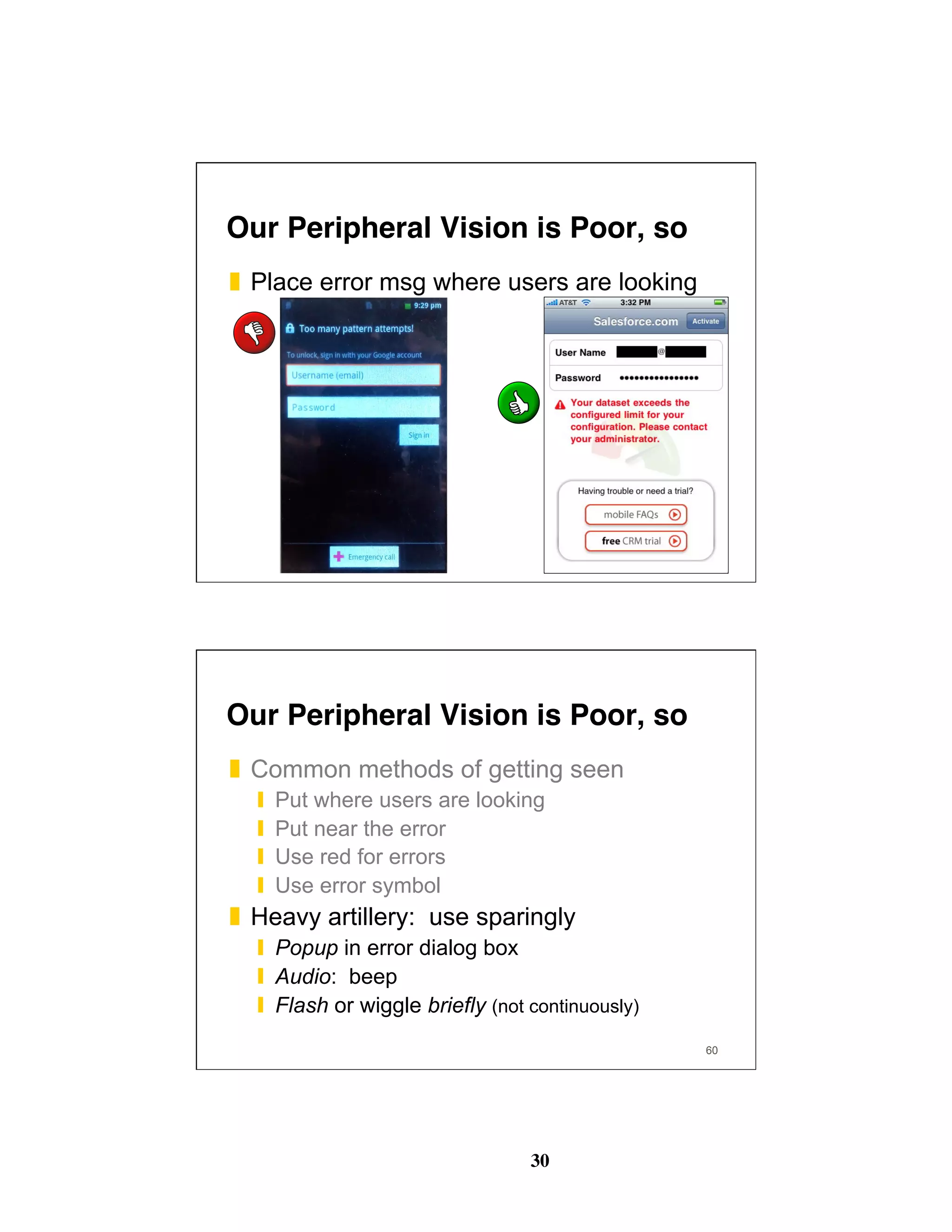 30
59
Our Peripheral Vision is Poor, so
❚  Place error msg where users are looking
60
Our Peripheral Vision is Poor, so
❚  Common methods of getting seen
❙  Put where users are looking
❙  Put near the error
❙  Use red for errors
❙  Use error symbol
❚  Heavy artillery: use sparingly
❙  Popup in error dialog box
❙  Audio: beep
❙  Flash or wiggle briefly (not continuously)
 