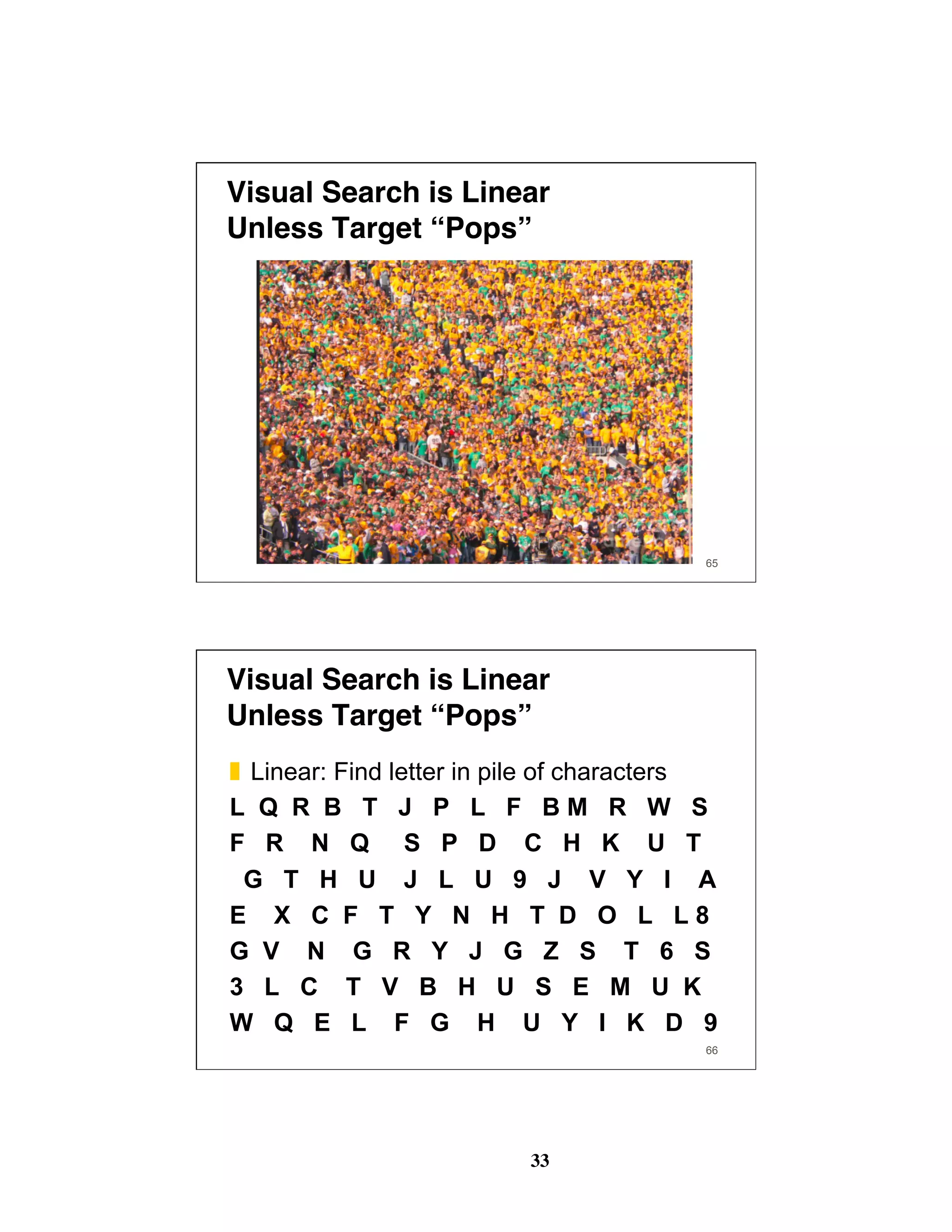 33
Visual Search is Linear 
Unless Target “Pops”
65
Visual Search is Linear 
Unless Target “Pops”
❚  Linear: Find letter in pile of characters
L Q R B T J P L F B M R W S
F R N Q S P D C H K U T
G T H U J L U 9 J V Y I A
E X C F T Y N H T D O L L 8
G V N G R Y J G Z S T 6 S
3 L C T V B H U S E M U K
W Q E L F G H U Y I K D 9
66
 